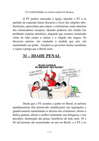 PT X CRISTIANISMO, por: Escriba Valdemir M. Menezes
O PT prefere macumba à igreja. Quando o PT e os
partidos de esquerda fazem discursos a favor das religiões afro-
brasileiras, aproveitam para atacar o cristianismo como doutrina
dos colonizadores europeus. Quando puderem eles criarão leis
proibindo expulsar demônios, alegando que estamos cometendo
crime de ódio contra a cultura e a religião dos negros. Os
discursos petistas vão mudando à medida que eles vão
aumentando seu poder. Estudem os governos tiranos socialistas
e vejam o perigo que o Brasil corre.
31 – IDADE PENAL
Desde que o PT assumiu o poder no Brasil, os petistas
paulatinamente têm promovido modificações nas legislações e
gradativamente aumentando os direitos dos criminosos, direito a
defesa gratuita, direito a melhor tratamento nas delegacias e nos
presídios, diminuição das penas, benefícios de toda sorte. 50 a
60 mil pessoas são assassinadas ao ano no Brasil, e o PT e os
[ 141 ]
 