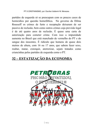 PT X CRISTIANISMO, por: Escriba Valdemir M. Menezes
partidos de esquerda só se preocupam com os poucos casos de
homicídios por questão homofóbica. No governo da Dilma
Rousseff os crimes de furto e receptação deixaram de ser
passivo de reclusão, bem como outros crimes cuja previsão legal
é de até quatro anos de reclusão. É quase uma carta de
autorização para cometer crime. Com isso a impunidade
aumenta no Brasil que está manchado de vermelho do PT e do
sangue dos inocentes. É ridículo que homens de quase dois
metros de altura, com 16 ou 17 anos, que sabem fazer sexo,
roubar, matar, extorquir, aterrorizar, sejam tratados como
criancinhas pelos partidos de esquerda como o PT.
32 – ESTATIZAÇÃO DA ECONOMIA
[ 142 ]
 
