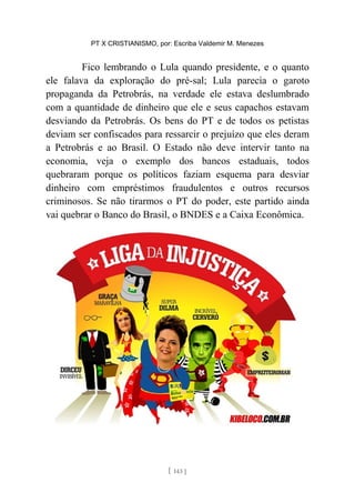 PT X CRISTIANISMO, por: Escriba Valdemir M. Menezes
Fico lembrando o Lula quando presidente, e o quanto
ele falava da exploração do pré-sal; Lula parecia o garoto
propaganda da Petrobrás, na verdade ele estava deslumbrado
com a quantidade de dinheiro que ele e seus capachos estavam
desviando da Petrobrás. Os bens do PT e de todos os petistas
deviam ser confiscados para ressarcir o prejuízo que eles deram
a Petrobrás e ao Brasil. O Estado não deve intervir tanto na
economia, veja o exemplo dos bancos estaduais, todos
quebraram porque os políticos faziam esquema para desviar
dinheiro com empréstimos fraudulentos e outros recursos
criminosos. Se não tirarmos o PT do poder, este partido ainda
vai quebrar o Banco do Brasil, o BNDES e a Caixa Econômica.
[ 143 ]
 