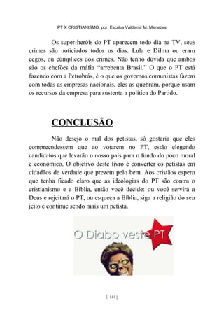 PT X CRISTIANISMO, por: Escriba Valdemir M. Menezes
Os super-heróis do PT aparecem todo dia na TV, seus
crimes são noticiados todos os dias. Lula e Dilma ou eram
cegos, ou cúmplices dos crimes. Não tenho dúvida que ambos
são os chefões da máfia “arrebenta Brasil.” O que o PT está
fazendo com a Petrobrás, é o que os governos comunistas fazem
com todas as empresas nacionais, eles as quebram, porque usam
os recursos da empresa para sustenta a política do Partido.
CONCLUSÃO
Não desejo o mal dos petistas, só gostaria que eles
compreendessem que ao votarem no PT, estão elegendo
candidatos que levarão o nosso país para o fundo do poço moral
e econômico. O objetivo deste livro é converter os petistas em
cidadãos de verdade que prezem pelo bem. Aos cristãos espero
que tenha ficado claro que as ideologias do PT são contra o
cristianismo e a Bíblia, então você decide: ou você servirá a
Deus e rejeitará o PT, ou esqueça a Bíblia, siga a religião do seu
jeito e continue sendo mais um petista.
[ 144 ]
 