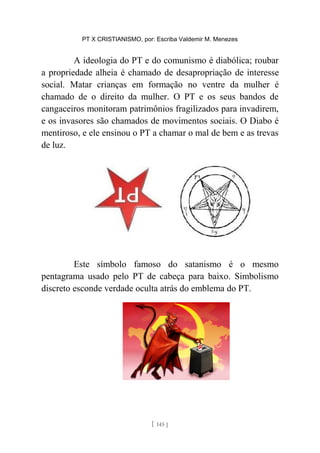 PT X CRISTIANISMO, por: Escriba Valdemir M. Menezes
A ideologia do PT e do comunismo é diabólica; roubar
a propriedade alheia é chamado de desapropriação de interesse
social. Matar crianças em formação no ventre da mulher é
chamado de o direito da mulher. O PT e os seus bandos de
cangaceiros monitoram patrimônios fragilizados para invadirem,
e os invasores são chamados de movimentos sociais. O Diabo é
mentiroso, e ele ensinou o PT a chamar o mal de bem e as trevas
de luz.
Este símbolo famoso do satanismo é o mesmo
pentagrama usado pelo PT de cabeça para baixo. Simbolismo
discreto esconde verdade oculta atrás do emblema do PT.
[ 145 ]
 