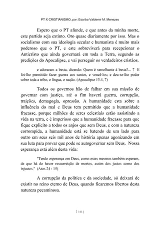 PT X CRISTIANISMO, por: Escriba Valdemir M. Menezes
Espero que o PT afunde, e que antes da minha morte,
este partido seja extinto. Oro quase diariamente por isso. Mas o
socialismo com sua ideologia secular e humanista é muito mais
poderoso que o PT, e este sobreviverá para recepcionar o
Anticristo que ainda governará em toda a Terra, segundo as
predições do Apocalipse, e vai perseguir os verdadeiros cristãos.
e adoraram a besta, dizendo: Quem é semelhante à besta?... 7 E
foi-lhe permitido fazer guerra aos santos, e vencê-los; e deu-se-lhe poder
sobre toda a tribo, e língua, e nação. (Apocalipse 13.4, 7)
Todos os governos hão de falhar em sua missão de
governar com justiça, até o fim haverá guerra, corrupção,
traições, demagogia, opressão. A humanidade esta sobre a
influência do mal e Deus tem permitido que a humanidade
fracasse, porque milhões de seres celestiais estão assistindo a
vida na terra, e é imperioso que a humanidade fracasse para que
fique explicito a todos os anjos que sem Deus, e com a natureza
corrompida, a humanidade está se batendo de um lado para
outro em seus seis mil anos de história apenas agonizando em
sua luta para provar que pode se autogovernar sem Deus. Nossa
esperança está além desta vida:
"Tendo esperança em Deus, como estes mesmos também esperam,
de que há de haver ressurreição de mortos, assim dos justos como dos
injustos." (Atos 24 : 15)
A corrupção da política e da sociedade, só deixará de
existir no reino eterno de Deus, quando ficaremos libertos desta
natureza pecaminosa.
[ 146 ]
 