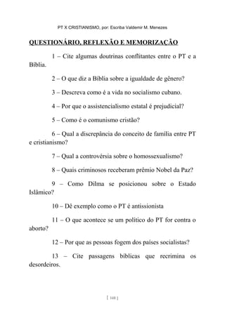 PT X CRISTIANISMO, por: Escriba Valdemir M. Menezes
QUESTIONÁRIO, REFLEXÃO E MEMORIZAÇÃO
1 – Cite algumas doutrinas conflitantes entre o PT e a
Bíblia.
2 – O que diz a Bíblia sobre a igualdade de gênero?
3 – Descreva como é a vida no socialismo cubano.
4 – Por que o assistencialismo estatal é prejudicial?
5 – Como é o comunismo cristão?
6 – Qual a discrepância do conceito de família entre PT
e cristianismo?
7 – Qual a controvérsia sobre o homossexualismo?
8 – Quais criminosos receberam prêmio Nobel da Paz?
9 – Como Dilma se posicionou sobre o Estado
Islâmico?
10 – Dê exemplo como o PT é antissionista
11 – O que acontece se um político do PT for contra o
aborto?
12 – Por que as pessoas fogem dos países socialistas?
13 – Cite passagens bíblicas que recrimina os
desordeiros.
[ 148 ]
 
