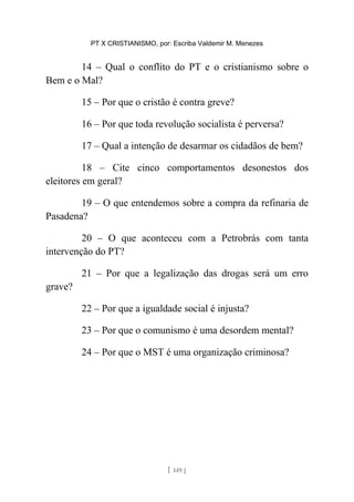 PT X CRISTIANISMO, por: Escriba Valdemir M. Menezes
14 – Qual o conflito do PT e o cristianismo sobre o
Bem e o Mal?
15 – Por que o cristão é contra greve?
16 – Por que toda revolução socialista é perversa?
17 – Qual a intenção de desarmar os cidadãos de bem?
18 – Cite cinco comportamentos desonestos dos
eleitores em geral?
19 – O que entendemos sobre a compra da refinaria de
Pasadena?
20 – O que aconteceu com a Petrobrás com tanta
intervenção do PT?
21 – Por que a legalização das drogas será um erro
grave?
22 – Por que a igualdade social é injusta?
23 – Por que o comunismo é uma desordem mental?
24 – Por que o MST é uma organização criminosa?
[ 149 ]
 