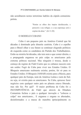 PT X CRISTIANISMO, por: Escriba Valdemir M. Menezes
não acreditarem nestes terroristas ladrões da cúpula comunista-
petista.
"Porém os olhos dos ímpios desfalecerão, e
perecerá o seu refúgio; e a sua esperança será o
expirar da alma." (Jó 11.20)
O MODELO CUBANO
Cuba é um pequeno país na América Central que há
décadas é dominado pela dinastia castrista. Cuba é o espelho
para o Brasil olhar o seu futuro se continuar elegendo políticos
de esquerda como os candidatos do Partido dos Trabalhadores.
Estão na miséria há décadas, não tem nem o que comer direito, e
a propaganda enganosa no país culpa os americanos pela
extrema pobreza nacional. Mas ninguém é trouxa, desde o
começo do regime de Fidel Castro que os cubanos nascem com
um sonho: Fugir de Cuba para viver nos Estados Unidos. O
Bloqueio americano realmente existiu; porém, foi só para os
Estados Unidos. O Bloqueio JAMAIS existiu para a Rússia, para
qualquer país da Europa, nem da América Latina e nem do Sul;
ou seja, só existiu para os americanos. Se Cuba, quisesse fazer
negócios com qualquer outro país no planeta estava liberado,
mas não fez. Por quê? O maior problema de Cuba foi a
INCOMPETÊNCIA do Fidel que através da Ditadura
Comunista fechou o país a qualquer inovação e "colocou a
culpa" nos americanos... E enganou e engana os abestados,
desinformados e a massa de manobra (principalmente os
[ 15 ]
 