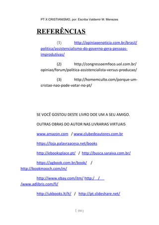PT X CRISTIANISMO, por: Escriba Valdemir M. Menezes
REFERÊNCIAS
(1) http://opiniaoenoticia.com.br/brasil/
politica/assistencialismo-do-governo-gera-pessoas-
improdutivas/
(2) http://congressoemfoco.uol.com.br/
opiniao/forum/politica-assistencialista-versus-producao/
(3) http://homemculto.com/porque-um-
cristao-nao-pode-votar-no-pt/
SE VOCÊ GOSTOU DESTE LIVRO DOE UM A SEU AMIGO.
OUTRAS OBRAS DO AUTOR NAS LIVRARIAS VIRTUAIS
www.amazon.com / www.clubedeautores.com.br
https://loja.palavraacesa.net/books
http://ebooksplace.pt/ / http://busca.saraiva.com.br/
https://agbook.com.br/book/ /
http://bookmooch.com/m/
http://www.ebay.com/itm/ http:/ /
/www.adlibris.com/fi/
http://ukbooks.lt/lt/ / http://pt.slideshare.net/
[ 150 ]
 