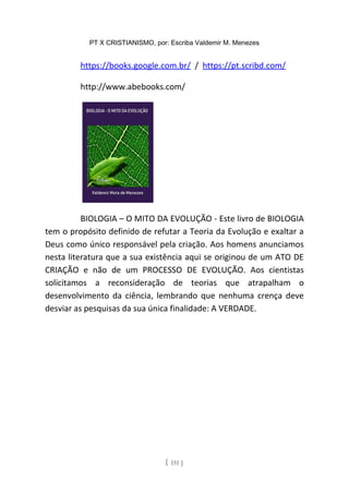 PT X CRISTIANISMO, por: Escriba Valdemir M. Menezes
https://books.google.com.br/ / https://pt.scribd.com/
http://www.abebooks.com/
BIOLOGIA – O MITO DA EVOLUÇÃO - Este livro de BIOLOGIA
tem o propósito definido de refutar a Teoria da Evolução e exaltar a
Deus como único responsável pela criação. Aos homens anunciamos
nesta literatura que a sua existência aqui se originou de um ATO DE
CRIAÇÃO e não de um PROCESSO DE EVOLUÇÃO. Aos cientistas
solicitamos a reconsideração de teorias que atrapalham o
desenvolvimento da ciência, lembrando que nenhuma crença deve
desviar as pesquisas da sua única finalidade: A VERDADE.
[ 151 ]
 