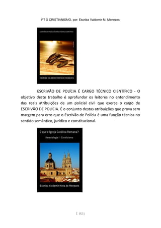 PT X CRISTIANISMO, por: Escriba Valdemir M. Menezes
ESCRIVÃO DE POLÍCIA É CARGO TÉCNICO CIENTÍFICO - O
objetivo deste trabalho é aprofundar os leitores no entendimento
das reais atribuições de um policial civil que exerce o cargo de
ESCRIVÃO DE POLÍCIA. É o conjunto destas atribuições que prova sem
margem para erro que o Escrivão de Polícia é uma função técnica no
sentido semântico, jurídico e constitucional.
[ 152 ]
 