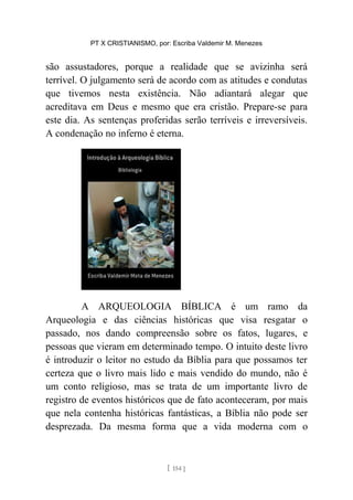 PT X CRISTIANISMO, por: Escriba Valdemir M. Menezes
são assustadores, porque a realidade que se avizinha será
terrível. O julgamento será de acordo com as atitudes e condutas
que tivemos nesta existência. Não adiantará alegar que
acreditava em Deus e mesmo que era cristão. Prepare-se para
este dia. As sentenças proferidas serão terríveis e irreversíveis.
A condenação no inferno é eterna.
A ARQUEOLOGIA BÍBLICA é um ramo da
Arqueologia e das ciências históricas que visa resgatar o
passado, nos dando compreensão sobre os fatos, lugares, e
pessoas que vieram em determinado tempo. O intuito deste livro
é introduzir o leitor no estudo da Bíblia para que possamos ter
certeza que o livro mais lido e mais vendido do mundo, não é
um conto religioso, mas se trata de um importante livro de
registro de eventos históricos que de fato aconteceram, por mais
que nela contenha históricas fantásticas, a Bíblia não pode ser
desprezada. Da mesma forma que a vida moderna com o
[ 154 ]
 