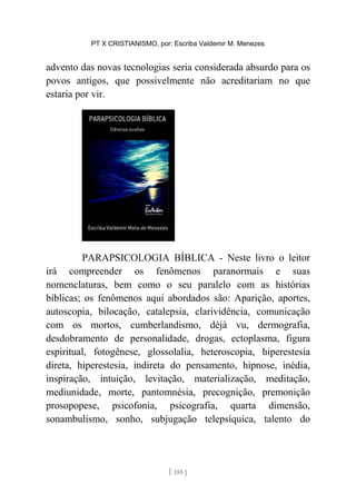PT X CRISTIANISMO, por: Escriba Valdemir M. Menezes
advento das novas tecnologias seria considerada absurdo para os
povos antigos, que possivelmente não acreditariam no que
estaria por vir.
PARAPSICOLOGIA BÍBLICA - Neste livro o leitor
irá compreender os fenômenos paranormais e suas
nomenclaturas, bem como o seu paralelo com as histórias
bíblicas; os fenômenos aqui abordados são: Aparição, aportes,
autoscopia, bilocação, catalepsia, clarividência, comunicação
com os mortos, cumberlandismo, déjà vu, dermografia,
desdobramento de personalidade, drogas, ectoplasma, figura
espiritual, fotogênese, glossolalia, heteroscopia, hiperestesia
direta, hiperestesia, indireta do pensamento, hipnose, inédia,
inspiração, intuição, levitação, materialização, meditação,
mediunidade, morte, pantomnésia, precognição, premonição
prosopopese, psicofonia, psicografia, quarta dimensão,
sonambulismo, sonho, subjugação telepsíquica, talento do
[ 155 ]
 