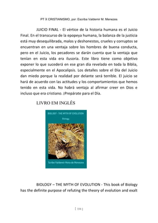 PT X CRISTIANISMO, por: Escriba Valdemir M. Menezes
JUICIO FINAL - El vértice de la historia humana es el Juicio
Final. En el transcurso de la epopeya humana, la balanza de la justicia
está muy desequilibrada, malos y deshonestos, crueles y corruptos se
encuentran en una ventaja sobre los hombres de buena conducta,
pero en el Juicio, los pecadores se darán cuenta que la ventaja que
tenían en esta vida era ilusoria. Este libro tiene como objetivo
exponer lo que sucederá en ese gran día revelado en toda la Biblia,
especialmente en el Apocalipsis. Los detalles sobre el Día del Juicio
dan miedo porque la realidad por delante será terrible. El juicio se
hará de acuerdo con las actitudes y los comportamientos que hemos
tenido en esta vida. No habrá ventaja al afirmar creer en Dios e
incluso que era cristiano. ¡Prepárate para el Día.
LIVRO EM INGLÊS
BIOLOGY – THE MYTH OF EVOLUTION - This book of Biology
has the definite purpose of refuting the theory of evolution and exalt
[ 158 ]
 