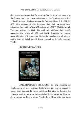 PT X CRISTIANISMO, por: Escriba Valdemir M. Menezes
God as the one responsible for creating. We dedicate this volume to
the Creator that is very close to the men, as the Scripture says in Acts
17.24-28, through this book we tax the God the title of THE LORD OF
LIFE. Men announced this literature that their existence here
originated from a CREATION ACT and not a PROCESS DEVELOPMENT.
The true believers in God, this book will reinforce their beliefs
regarding the origin of LIFE and MAN. Scientists to request
reconsideration of theories that hinder the development of science,
noting that no belief should divert research at its sole purpose:
TRUTH.
LIVRO EM FRANCÊS
L'ARCHEOLOGIE BIBLIQUE est une branche de
l'archéologie et des sciences historiques qui vise à sauver le
passé, nous donnant la compréhension des faits, les lieux et les
gens qui sont vivant à un moment donné. Le but de ce livre est
de présenter au lecteur dans l'étude de la Bible afin que nous
[ 159 ]
 