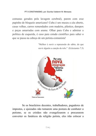 PT X CRISTIANISMO, por: Escriba Valdemir M. Menezes
comunas gerados pela lavagem cerebral), parem com esse
papinho de bloqueio americano! Cuba é um museu a céu aberto,
casas velhas, carros remendados com madeira, plástico, durepox
e peças amarradas com arame. Olhar para Cuba e admirar a
política de esquerda, é caso para estudo científico para saber o
que se passa na cabeça de um petista-comunista!
"Melhor é ouvir a repreensão do sábio, do que
ouvir alguém a canção do tolo." (Eclesiastes 7.5)
Se os brasileiros decentes, trabalhadores, pagadores de
impostos, e ajuizados não tomarem uma postura de combater o
petismo, se os cristãos não evangelizarem e procurarem
converter os fanáticos da religião petista, eles irão colocar a
[ 16 ]
 