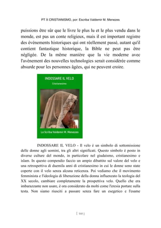 PT X CRISTIANISMO, por: Escriba Valdemir M. Menezes
puissions être sûr que le livre le plus lu et le plus vendu dans le
monde, est pas un conte religieux, mais il est important registre
des événements historiques qui ont réellement passé, autant qu'il
contient fantastique historique, la Bible ne peut pas être
négligée. De la même manière que la vie moderne avec
l'avènement des nouvelles technologies serait considérée comme
absurde pour les personnes âgées, qui ne peuvent croire.
INDOSSARE IL VELO - Il velo è un simbolo di sottomissione
delle donne agli uomini, tra gli altri significati. Questo simbolo è posto in
diverse culture del mondo, in particolare nel giudaismo, cristianesimo e
islam. In questo compendio faccio un ampio dibattito sul valore del velo e
una retrospettiva di duemila anni di cristianesimo in cui le donne sono state
coperte con il velo senza alcuna reticenza. Poi vediamo che il movimento
femminista e l'ideologia di liberazione della donna influenzato la teologia del
XX secolo, cambiare completamente la prospettiva velo. Quello che era
imbarazzante non usare, è ora considerato da molti come l'eresia portare sulla
testa. Non siamo riusciti a passare senza fare un esegetico e l'esame
[ 160 ]
 