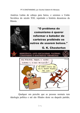 PT X CRISTIANISMO, por: Escriba Valdemir M. Menezes
América Latina de cabeça para baixo, e seremos a União
Soviética do século XXI, repetindo a história desastrosa da
Rússia.
Qualquer um percebe que as pessoas normais tem
ideologia política e até são filiados deste ou daquele partido,
[ 17 ]
 