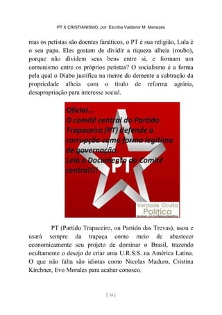 PT X CRISTIANISMO, por: Escriba Valdemir M. Menezes
mas os petistas são doentes fanáticos, o PT é sua religião, Lula é
o seu papa. Eles gostam de dividir a riqueza alheia (roubo),
porque não dividem seus bens entre si, e formam um
comunismo entre os próprios petistas? O socialismo é a forma
pela qual o Diabo justifica na mente do demente a subtração da
propriedade alheia com o título de reforma agrária,
desapropriação para interesse social.
PT (Partido Trapaceiro, ou Partido das Trevas), usou e
usará sempre da trapaça como meio de abastecer
economicamente seu projeto de dominar o Brasil, trazendo
ocultamente o desejo de criar uma U.R.S.S. na América Latina.
O que não falta são idiotas como Nicolas Maduro, Cristina
Kirchner, Evo Morales para acabar conosco.
[ 18 ]
 