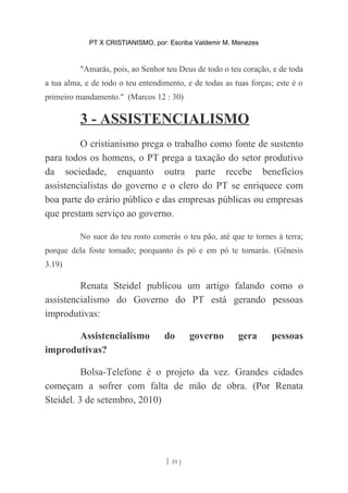 PT X CRISTIANISMO, por: Escriba Valdemir M. Menezes
"Amarás, pois, ao Senhor teu Deus de todo o teu coração, e de toda
a tua alma, e de todo o teu entendimento, e de todas as tuas forças; este é o
primeiro mandamento." (Marcos 12 : 30)
3 - ASSISTENCIALISMO
O cristianismo prega o trabalho como fonte de sustento
para todos os homens, o PT prega a taxação do setor produtivo
da sociedade, enquanto outra parte recebe benefícios
assistencialistas do governo e o clero do PT se enriquece com
boa parte do erário público e das empresas públicas ou empresas
que prestam serviço ao governo.
No suor do teu rosto comerás o teu pão, até que te tornes à terra;
porque dela foste tomado; porquanto és pó e em pó te tornarás. (Gênesis
3.19)
Renata Steidel publicou um artigo falando como o
assistencialismo do Governo do PT está gerando pessoas
improdutivas:
Assistencialismo do governo gera pessoas
improdutivas?
Bolsa-Telefone é o projeto da vez. Grandes cidades
começam a sofrer com falta de mão de obra. (Por Renata
Steidel. 3 de setembro, 2010)
[ 19 ]
 