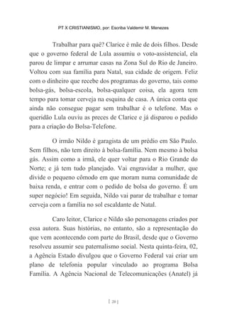 PT X CRISTIANISMO, por: Escriba Valdemir M. Menezes
Trabalhar para quê? Clarice é mãe de dois filhos. Desde
que o governo federal de Lula assumiu o voto-assistencial, ela
parou de limpar e arrumar casas na Zona Sul do Rio de Janeiro.
Voltou com sua família para Natal, sua cidade de origem. Feliz
com o dinheiro que recebe dos programas do governo, tais como
bolsa-gás, bolsa-escola, bolsa-qualquer coisa, ela agora tem
tempo para tomar cerveja na esquina de casa. A única conta que
ainda não consegue pagar sem trabalhar é o telefone. Mas o
queridão Lula ouviu as preces de Clarice e já disparou o pedido
para a criação do Bolsa-Telefone.
O irmão Nildo é garagista de um prédio em São Paulo.
Sem filhos, não tem direito à bolsa-família. Nem mesmo à bolsa
gás. Assim como a irmã, ele quer voltar para o Rio Grande do
Norte; e já tem tudo planejado. Vai engravidar a mulher, que
divide o pequeno cômodo em que moram numa comunidade de
baixa renda, e entrar com o pedido de bolsa do governo. É um
super negócio! Em seguida, Nildo vai parar de trabalhar e tomar
cerveja com a família no sol escaldante de Natal.
Caro leitor, Clarice e Nildo são personagens criados por
essa autora. Suas histórias, no entanto, são a representação do
que vem acontecendo com parte do Brasil, desde que o Governo
resolveu assumir seu paternalismo social. Nesta quinta-feira, 02,
a Agência Estado divulgou que o Governo Federal vai criar um
plano de telefonia popular vinculado ao programa Bolsa
Família. A Agência Nacional de Telecomunicações (Anatel) já
[ 20 ]
 