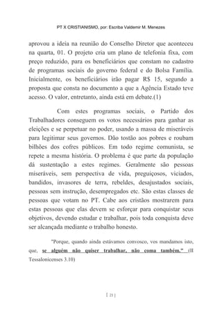 PT X CRISTIANISMO, por: Escriba Valdemir M. Menezes
aprovou a ideia na reunião do Conselho Diretor que aconteceu
na quarta, 01. O projeto cria um plano de telefonia fixa, com
preço reduzido, para os beneficiários que constam no cadastro
de programas sociais do governo federal e do Bolsa Família.
Inicialmente, os beneficiários irão pagar R$ 15, segundo a
proposta que consta no documento a que a Agência Estado teve
acesso. O valor, entretanto, ainda está em debate.(1)
Com estes programas sociais, o Partido dos
Trabalhadores conseguem os votos necessários para ganhar as
eleições e se perpetuar no poder, usando a massa de miseráveis
para legitimar seus governos. Dão tostão aos pobres e roubam
bilhões dos cofres públicos. Em todo regime comunista, se
repete a mesma história. O problema é que parte da população
dá sustentação a estes regimes. Geralmente são pessoas
miseráveis, sem perspectiva de vida, preguiçosos, viciados,
bandidos, invasores de terra, rebeldes, desajustados sociais,
pessoas sem instrução, desempregados etc. São estas classes de
pessoas que votam no PT. Cabe aos cristãos mostrarem para
estas pessoas que elas devem se esforçar para conquistar seus
objetivos, devendo estudar e trabalhar, pois toda conquista deve
ser alcançada mediante o trabalho honesto.
"Porque, quando ainda estávamos convosco, vos mandamos isto,
que, se alguém não quiser trabalhar, não coma também." (II
Tessalonicenses 3.10)
[ 21 ]
 