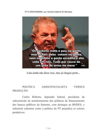 PT X CRISTIANISMO, por: Escriba Valdemir M. Menezes
Lula ainda não disse isso, mas já chegou perto...
POLÍTICA ASSISTENCIALISTA VERSUS
PRODUÇÃO
Carlos Roberto, deputado federal, presidente da
subcomissão de monitoramento das políticas de financiamento
dos bancos públicos de fomento, com destaque ao BNDES, e
industrial salientou como a política do PT prejudica os setores
produtivos:
[ 23 ]
 