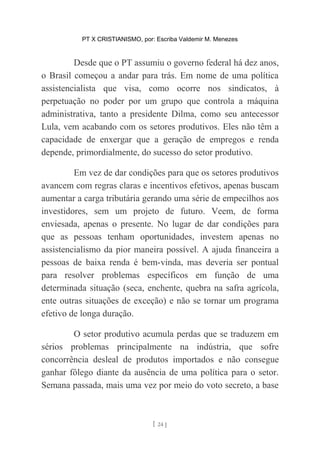 PT X CRISTIANISMO, por: Escriba Valdemir M. Menezes
Desde que o PT assumiu o governo federal há dez anos,
o Brasil começou a andar para trás. Em nome de uma política
assistencialista que visa, como ocorre nos sindicatos, à
perpetuação no poder por um grupo que controla a máquina
administrativa, tanto a presidente Dilma, como seu antecessor
Lula, vem acabando com os setores produtivos. Eles não têm a
capacidade de enxergar que a geração de empregos e renda
depende, primordialmente, do sucesso do setor produtivo.
Em vez de dar condições para que os setores produtivos
avancem com regras claras e incentivos efetivos, apenas buscam
aumentar a carga tributária gerando uma série de empecilhos aos
investidores, sem um projeto de futuro. Veem, de forma
enviesada, apenas o presente. No lugar de dar condições para
que as pessoas tenham oportunidades, investem apenas no
assistencialismo da pior maneira possível. A ajuda financeira a
pessoas de baixa renda é bem-vinda, mas deveria ser pontual
para resolver problemas específicos em função de uma
determinada situação (seca, enchente, quebra na safra agrícola,
ente outras situações de exceção) e não se tornar um programa
efetivo de longa duração.
O setor produtivo acumula perdas que se traduzem em
sérios problemas principalmente na indústria, que sofre
concorrência desleal de produtos importados e não consegue
ganhar fôlego diante da ausência de uma política para o setor.
Semana passada, mais uma vez por meio do voto secreto, a base
[ 24 ]
 