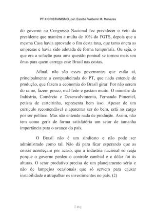 PT X CRISTIANISMO, por: Escriba Valdemir M. Menezes
do governo no Congresso Nacional fez prevalecer o veto da
presidente que mantém a multa de 10% do FGTS, depois que a
mesma Casa havia aprovado o fim desta taxa, que tanto onera as
empresas e havia sido adotada de forma temporária. Ou seja, o
que era a solução para uma questão pontual se tornou mais um
ônus para quem carrega esse Brasil nas costas.
Afinal, não são esses governantes que estão aí,
principalmente a companheirada do PT, que nada entende de
produção, que fazem a economia do Brasil girar. Por não serem
do ramo, fazem pouco, mal feito e gastam muito. O ministro da
Indústria, Comércio e Desenvolvimento, Fernando Pimentel,
petista de carteirinha, representa bem isso. Apesar de um
currículo recomendável e aparentar ser do bem, está no cargo
por ser político. Mas não entende nada de produção. Assim, não
tem como gerir de forma satisfatória um setor de tamanha
importância para o avanço do país.
O Brasil não é um sindicato e não pode ser
administrado como tal. Não dá para ficar esperando que as
coisas aconteçam por acaso, que a indústria nacional só reaja
porque o governo perdeu o controle cambial e o dólar foi às
alturas. O setor produtivo precisa de um planejamento sério e
não de lampejos ocasionais que só servem para causar
instabilidade e atrapalhar os investimentos no país. (2)
[ 25 ]
 