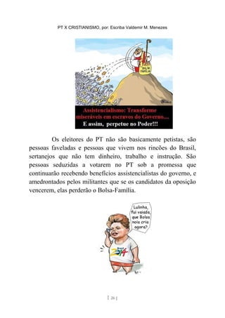 PT X CRISTIANISMO, por: Escriba Valdemir M. Menezes
Os eleitores do PT não são basicamente petistas, são
pessoas faveladas e pessoas que vivem nos rincões do Brasil,
sertanejos que não tem dinheiro, trabalho e instrução. São
pessoas seduzidas a votarem no PT sob a promessa que
continuarão recebendo benefícios assistencialistas do governo, e
amedrontados pelos militantes que se os candidatos da oposição
vencerem, elas perderão o Bolsa-Família.
[ 26 ]
 