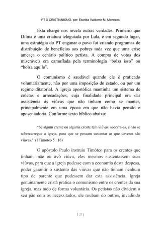 PT X CRISTIANISMO, por: Escriba Valdemir M. Menezes
Esta charge nos revela outras verdades. Primeiro que
Dilma é uma criatura teleguiada por Lula, e em segundo lugar,
uma estratégia do PT enganar o povo foi criando programas de
distribuição de benefícios aos pobres toda vez que uma crise
ameaça o cenário político petista. A compra de votos dos
miseráveis era camuflada pela terminologia “bolsa isso” ou
“bolsa aquilo”.
O comunismo é saudável quando ele é praticado
voluntariamente, não por uma imposição do estado, ou por um
regime ditatorial. A igreja apostólica mantinha um sistema de
coletas e arrecadações, cuja finalidade principal era dar
assistência às viúvas que não tinham como se manter,
principalmente em uma época em que não havia pensão e
aposentadoria. Conforme texto bíblico abaixo:
"Se algum crente ou alguma crente tem viúvas, socorra-as, e não se
sobrecarregue a igreja, para que se possam sustentar as que deveras são
viúvas." (I Timóteo 5 : 16)
O apóstolo Paulo instruiu Timóteo para os crentes que
tinham mãe ou avó viúva, eles mesmos sustentassem suas
viúvas, para que a igreja pudesse com a economia desta despesa,
poder garantir o sustento das viúvas que não tinham nenhum
tipo de parente que pudessem dar esta assistência. Igreja
genuinamente cristã pratica o comunismo entre os crentes da sua
igreja, mas tudo de forma voluntária. Os petistas não dividem o
seu pão com os necessitados, ele roubam do outros, invadindo
[ 27 ]
 
