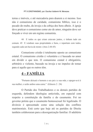 PT X CRISTIANISMO, por: Escriba Valdemir M. Menezes
terras e imóveis, e até mercadoria para doarem a si mesmo. Isso
não é comunismo de caridade, comunismo bíblico, isso é o
pecado do roubo, da inveja e da cobiça dos bens alheio. A igreja
deve praticar o comunismo como ato de amor, ninguém deve ser
forçado a viver em um regime comunista.
44 E todos os que criam estavam juntos, e tinham tudo em
comum. 45 E vendiam suas propriedades e bens, e repartiam com todos,
segundo cada um havia de mister. (Atos 2.44-45)
Comunismo cristão é totalmente oposto ao comunismo
estatal. O comunismo cristão é voluntário e é baseado no amor
em dividir o que tem. O comunismo estatal é obrigatório,
arbitrário e violento, baseado na inveja e no impulso de tomar
para si aquilo que os outros têm.
4 - FAMÍLIA
"Portanto deixará o homem o seu pai e a sua mãe, e apegar-se-á à
sua mulher, e serão ambos uma carne." (Gênesis 2 : 24)
O Partido dos Trabalhadores e os demais partidos de
esquerda, defendem ideologias anticristãs, em especial com
respeito a constituição da família e do casamento. Foi no
governo petista que o casamento homossexual foi legalizado. O
divórcio é apresentado como uma solução dos conflitos
matrimoniais. Está certo que hoje até os partidos de Direita
também colaboraram para a desorganização familiar. O adultério
[ 28 ]
 