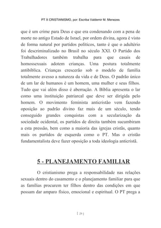 PT X CRISTIANISMO, por: Escriba Valdemir M. Menezes
que é um crime para Deus e que era condenando com a pena de
morte no antigo Estado de Israel, por ordem divina, agora é visto
de forma natural por partidos políticos, tanto é que o adultério
foi descriminalizado no Brasil no século XXI. O Partido dos
Trabalhadores também trabalha para que casais de
homossexuais adotem crianças. Uma postura totalmente
antibíblica. Crianças crescerão sob o modelo de família
totalmente avesso a natureza da vida e de Deus. O padrão único
de um lar de humanos é um homem, uma mulher e seus filhos.
Tudo que vai além disso é aberração. A Bíblia apresenta o lar
como uma instituição patriarcal que deve ser dirigida pelo
homem. O movimento feminista anticristão vem fazendo
oposição ao padrão divino faz mais de um século, tendo
conseguido grandes conquistas com a secularização da
sociedade ocidental, os partidos de direita também sucumbiram
a esta pressão, bem como a maioria das igrejas cristãs, quanto
mais os partidos de esquerda como o PT. Mas o cristão
fundamentalista deve fazer oposição a toda ideologia anticristã.
5 - PLANEJAMENTO FAMILIAR
O cristianismo prega a responsabilidade nas relações
sexuais dentro do casamento e o planejamento familiar para que
as famílias procurem ter filhos dentro das condições em que
possam dar amparo físico, emocional e espiritual. O PT prega a
[ 29 ]
 