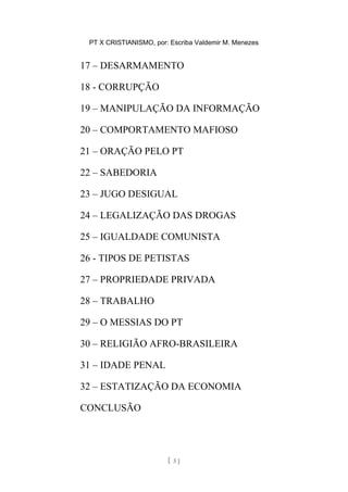 PT X CRISTIANISMO, por: Escriba Valdemir M. Menezes
17 – DESARMAMENTO
18 - CORRUPÇÃO
19 – MANIPULAÇÃO DA INFORMAÇÃO
20 – COMPORTAMENTO MAFIOSO
21 – ORAÇÃO PELO PT
22 – SABEDORIA
23 – JUGO DESIGUAL
24 – LEGALIZAÇÃO DAS DROGAS
25 – IGUALDADE COMUNISTA
26 - TIPOS DE PETISTAS
27 – PROPRIEDADE PRIVADA
28 – TRABALHO
29 – O MESSIAS DO PT
30 – RELIGIÃO AFRO-BRASILEIRA
31 – IDADE PENAL
32 – ESTATIZAÇÃO DA ECONOMIA
CONCLUSÃO
[ 3 ]
 