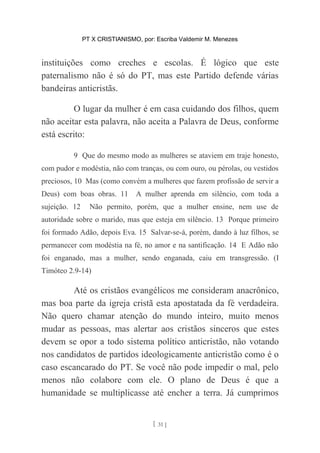 PT X CRISTIANISMO, por: Escriba Valdemir M. Menezes
instituições como creches e escolas. É lógico que este
paternalismo não é só do PT, mas este Partido defende várias
bandeiras anticristãs.
O lugar da mulher é em casa cuidando dos filhos, quem
não aceitar esta palavra, não aceita a Palavra de Deus, conforme
está escrito:
9 Que do mesmo modo as mulheres se ataviem em traje honesto,
com pudor e modéstia, não com tranças, ou com ouro, ou pérolas, ou vestidos
preciosos, 10 Mas (como convém a mulheres que fazem profissão de servir a
Deus) com boas obras. 11 A mulher aprenda em silêncio, com toda a
sujeição. 12 Não permito, porém, que a mulher ensine, nem use de
autoridade sobre o marido, mas que esteja em silêncio. 13 Porque primeiro
foi formado Adão, depois Eva. 15 Salvar-se-á, porém, dando à luz filhos, se
permanecer com modéstia na fé, no amor e na santificação. 14 E Adão não
foi enganado, mas a mulher, sendo enganada, caiu em transgressão. (I
Timóteo 2.9-14)
Até os cristãos evangélicos me consideram anacrônico,
mas boa parte da igreja cristã esta apostatada da fé verdadeira.
Não quero chamar atenção do mundo inteiro, muito menos
mudar as pessoas, mas alertar aos cristãos sinceros que estes
devem se opor a todo sistema político anticristão, não votando
nos candidatos de partidos ideologicamente anticristão como é o
caso escancarado do PT. Se você não pode impedir o mal, pelo
menos não colabore com ele. O plano de Deus é que a
humanidade se multiplicasse até encher a terra. Já cumprimos
[ 31 ]
 