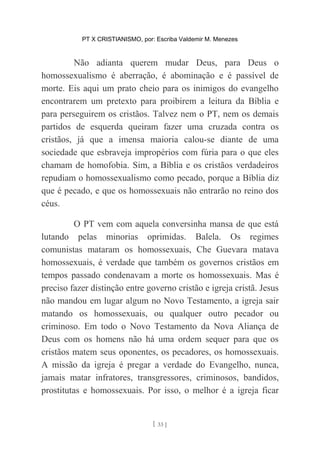 PT X CRISTIANISMO, por: Escriba Valdemir M. Menezes
Não adianta querem mudar Deus, para Deus o
homossexualismo é aberração, é abominação e é passível de
morte. Eis aqui um prato cheio para os inimigos do evangelho
encontrarem um pretexto para proibirem a leitura da Bíblia e
para perseguirem os cristãos. Talvez nem o PT, nem os demais
partidos de esquerda queiram fazer uma cruzada contra os
cristãos, já que a imensa maioria calou-se diante de uma
sociedade que esbraveja impropérios com fúria para o que eles
chamam de homofobia. Sim, a Bíblia e os cristãos verdadeiros
repudiam o homossexualismo como pecado, porque a Bíblia diz
que é pecado, e que os homossexuais não entrarão no reino dos
céus.
O PT vem com aquela conversinha mansa de que está
lutando pelas minorias oprimidas. Balela. Os regimes
comunistas mataram os homossexuais, Che Guevara matava
homossexuais, é verdade que também os governos cristãos em
tempos passado condenavam a morte os homossexuais. Mas é
preciso fazer distinção entre governo cristão e igreja cristã. Jesus
não mandou em lugar algum no Novo Testamento, a igreja sair
matando os homossexuais, ou qualquer outro pecador ou
criminoso. Em todo o Novo Testamento da Nova Aliança de
Deus com os homens não há uma ordem sequer para que os
cristãos matem seus oponentes, os pecadores, os homossexuais.
A missão da igreja é pregar a verdade do Evangelho, nunca,
jamais matar infratores, transgressores, criminosos, bandidos,
prostitutas e homossexuais. Por isso, o melhor é a igreja ficar
[ 33 ]
 