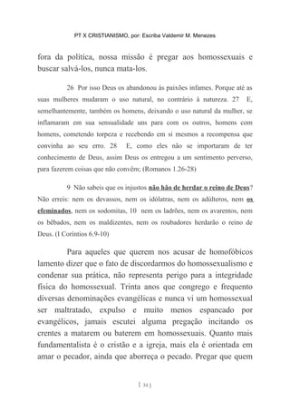 PT X CRISTIANISMO, por: Escriba Valdemir M. Menezes
fora da política, nossa missão é pregar aos homossexuais e
buscar salvá-los, nunca mata-los.
26 Por isso Deus os abandonou às paixões infames. Porque até as
suas mulheres mudaram o uso natural, no contrário à natureza. 27 E,
semelhantemente, também os homens, deixando o uso natural da mulher, se
inflamaram em sua sensualidade uns para com os outros, homens com
homens, cometendo torpeza e recebendo em si mesmos a recompensa que
convinha ao seu erro. 28 E, como eles não se importaram de ter
conhecimento de Deus, assim Deus os entregou a um sentimento perverso,
para fazerem coisas que não convêm; (Romanos 1.26-28)
9 Não sabeis que os injustos não hão de herdar o reino de Deus?
Não erreis: nem os devassos, nem os idólatras, nem os adúlteros, nem os
efeminados, nem os sodomitas, 10 nem os ladrões, nem os avarentos, nem
os bêbados, nem os maldizentes, nem os roubadores herdarão o reino de
Deus. (I Coríntios 6.9-10)
Para aqueles que querem nos acusar de homofóbicos
lamento dizer que o fato de discordarmos do homossexualismo e
condenar sua prática, não representa perigo para a integridade
física do homossexual. Trinta anos que congrego e frequento
diversas denominações evangélicas e nunca vi um homossexual
ser maltratado, expulso e muito menos espancado por
evangélicos, jamais escutei alguma pregação incitando os
crentes a matarem ou baterem em homossexuais. Quanto mais
fundamentalista é o cristão e a igreja, mais ela é orientada em
amar o pecador, ainda que aborreça o pecado. Pregar que quem
[ 34 ]
 