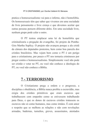 PT X CRISTIANISMO, por: Escriba Valdemir M. Menezes
pratica o homossexualismo vai para o inferno, não é homofobia.
Os homossexuais têm que saber que vivemos em uma sociedade
de livre pensamento e livre crença e que devemos aceitar que
outras pessoas pensem diferente deles. Em uma sociedade livre,
nenhum grupo pode calar o outro.
O PT tentou emplacar uma lei de homofobia que
criminalizaria a pregação do evangelho, foi projeto da Pomba-
Gira Martha Suplicy. O projeto não avançou porque a ala cristã
da câmara dos deputados protestou, bem como boa parcela dos
cristãos brasileiros. Mas vejam bem como o PT é um perigo
para o cristianismo, por pouco o PT nos tornaria criminosos por
pregar contra o homossexualismo. Simplesmente você não pode
ser cristão e votar no PT, ou você não conhece a ideologia do
PT, ou você não conhece a Bíblia.
7 - TERRORISMO
O Cristianismo prega a ordem e o progresso, a
disciplina e obediência, a Bíblia nunca proibiu a escravidão, mas
exigia dos cristãos primitivos que eram escravos que
trabalhassem com empenho como se estivessem trabalhando
para Deus, e que os donos de escravos cristãos tratassem os
escravos não só como humanos, mas como irmãos. É com amor
e respeito que se melhora as relações e não com revoluções
armadas, badernas, tumultos, greves, assassinatos, atentados
[ 35 ]
 