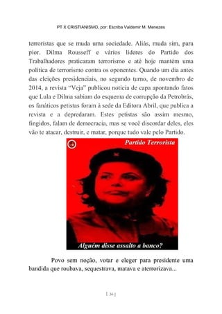 PT X CRISTIANISMO, por: Escriba Valdemir M. Menezes
terroristas que se muda uma sociedade. Aliás, muda sim, para
pior. Dilma Rousseff e vários líderes do Partido dos
Trabalhadores praticaram terrorismo e até hoje mantém uma
política de terrorismo contra os oponentes. Quando um dia antes
das eleições presidenciais, no segundo turno, de novembro de
2014, a revista “Veja” publicou notícia de capa apontando fatos
que Lula e Dilma sabiam do esquema de corrupção da Petrobrás,
os fanáticos petistas foram à sede da Editora Abril, que publica a
revista e a depredaram. Estes petistas são assim mesmo,
fingidos, falam de democracia, mas se você discordar deles, eles
vão te atacar, destruir, e matar, porque tudo vale pelo Partido.
Povo sem noção, votar e eleger para presidente uma
bandida que roubava, sequestrava, matava e aterrorizava...
[ 36 ]
 
