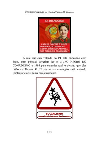 PT X CRISTIANISMO, por: Escriba Valdemir M. Menezes
A ralé que está votando no PT está brincando com
fogo, estas pessoas deveriam ler o LIVRO NEGRO DO
COMUNISMO e 1984 para entender qual o destino que eles
estão escolhendo. O PT por várias estratégias está tentando
implantar este sistema paulatinamente.
[ 37 ]
 