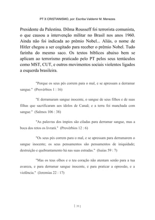 PT X CRISTIANISMO, por: Escriba Valdemir M. Menezes
Presidente da Palestina. Dilma Rousseff foi terrorista comunista,
o que causou a intervenção militar no Brasil nos anos 1960.
Ainda não foi indicada ao prêmio Nobel... Aliás, o nome de
Hitler chegou a ser cogitado para receber o prêmio Nobel. Tudo
farinha do mesmo saco. Os textos bíblicos abaixo bem se
aplicam ao terrorismo praticado pelo PT pelos seus tentáculos
como MST, CUT, e outros movimentos sociais violentos ligados
a esquerda brasileira.
"Porque os seus pés correm para o mal, e se apressam a derramar
sangue." (Provérbios 1 : 16)
"E derramaram sangue inocente, o sangue de seus filhos e de suas
filhas que sacrificaram aos ídolos de Canaã; e a terra foi manchada com
sangue." (Salmos 106 : 38)
"As palavras dos ímpios são ciladas para derramar sangue, mas a
boca dos retos os livrará." (Provérbios 12 : 6)
"Os seus pés correm para o mal, e se apressam para derramarem o
sangue inocente; os seus pensamentos são pensamentos de iniquidade;
destruição e quebrantamento há nas suas estradas." (Isaías 59 : 7)
"Mas os teus olhos e o teu coração não atentam senão para a tua
avareza, e para derramar sangue inocente, e para praticar a opressão, e a
violência." (Jeremias 22 : 17)
[ 39 ]
 