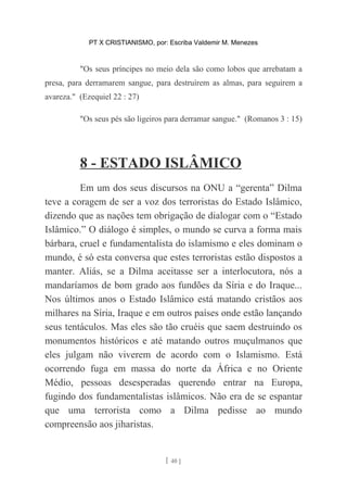 PT X CRISTIANISMO, por: Escriba Valdemir M. Menezes
"Os seus príncipes no meio dela são como lobos que arrebatam a
presa, para derramarem sangue, para destruírem as almas, para seguirem a
avareza." (Ezequiel 22 : 27)
"Os seus pés são ligeiros para derramar sangue." (Romanos 3 : 15)
8 - ESTADO ISLÂMICO
Em um dos seus discursos na ONU a “gerenta” Dilma
teve a coragem de ser a voz dos terroristas do Estado Islâmico,
dizendo que as nações tem obrigação de dialogar com o “Estado
Islâmico.” O diálogo é simples, o mundo se curva a forma mais
bárbara, cruel e fundamentalista do islamismo e eles dominam o
mundo, é só esta conversa que estes terroristas estão dispostos a
manter. Aliás, se a Dilma aceitasse ser a interlocutora, nós a
mandaríamos de bom grado aos fundões da Síria e do Iraque...
Nos últimos anos o Estado Islâmico está matando cristãos aos
milhares na Síria, Iraque e em outros países onde estão lançando
seus tentáculos. Mas eles são tão cruéis que saem destruindo os
monumentos históricos e até matando outros muçulmanos que
eles julgam não viverem de acordo com o Islamismo. Está
ocorrendo fuga em massa do norte da África e no Oriente
Médio, pessoas desesperadas querendo entrar na Europa,
fugindo dos fundamentalistas islâmicos. Não era de se espantar
que uma terrorista como a Dilma pedisse ao mundo
compreensão aos jiharistas.
[ 40 ]
 