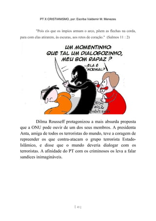 PT X CRISTIANISMO, por: Escriba Valdemir M. Menezes
"Pois eis que os ímpios armam o arco, põem as flechas na corda,
para com elas atirarem, às escuras, aos retos de coração." (Salmos 11 : 2)
Dilma Rousseff protagonizou a mais absurda proposta
que a ONU pode ouvir de um dos seus membros. A presidenta
Anta, amiga de todos os terroristas do mundo, teve a coragem de
repreender os que contra-atacam o grupo terrorista Estado-
Islâmico, e disse que o mundo deveria dialogar com os
terroristas. A afinidade do PT com os criminosos os leva a falar
sandices inimagináveis.
[ 41 ]
 