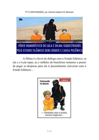 PT X CRISTIANISMO, por: Escriba Valdemir M. Menezes
A Dilma é a favor do diálogo com o Estado Islâmico, se
ela e o Lula topar, eu e milhões de brasileiros teríamos o prazer
de pagar as despesas para ela ir pessoalmente conversar com o
Estado Islâmico...
[ 43 ]
 
