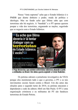 PT X CRISTIANISMO, por: Escriba Valdemir M. Menezes
Nossa “Anta suprema” acha que o Estado Islâmico é o
PMDB que diante dinheiro e poder, muda de política e
ideologia. Mas no fundo acho que Dilma sabe que com
terroristas não há negócio. A “bandida” e o PT apenas querem
poupar a vida dos terroristas, enganando as nações, sugerindo
que se negocie com o Estado Islâmico.
Os petistas odeiam o jornalismo investigativo da VEJA
porque eles monitoram tudo o que o governo, o PT e os tais
movimentos sociais fazem contra o Brasil. Um dia antes das
eleições para o segundo turno de 2014, os petistas atacaram e
depredaram a sede da editora Abril em São Paulo. O PT é uma
organização criminosa e os militantes do PT são fanáticos
terroristas do Estado Petista.
[ 44 ]
 
