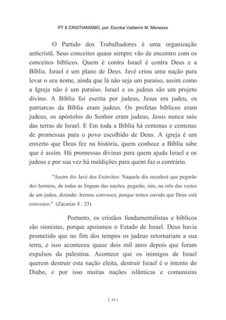 PT X CRISTIANISMO, por: Escriba Valdemir M. Menezes
O Partido dos Trabalhadores é uma organização
anticristã. Seus conceitos quase sempre vão de encontro com os
conceitos bíblicos. Quem é contra Israel é contra Deus e a
Bíblia. Israel é um plano de Deus. Javé criou uma nação para
levar o seu nome, ainda que lá não seja um paraíso, assim como
a Igreja não é um paraíso. Israel e os judeus são um projeto
divino. A Bíblia foi escrita por judeus, Jesus era judeu, os
patriarcas da Bíblia eram judeus. Os profetas bíblicos eram
judeus, os apóstolos do Senhor eram judeus, Jesus nunca saiu
das terras de Israel. E Em toda a Bíblia há centenas e centenas
de promessas para o povo escolhido de Deus. A igreja é um
enxerto que Deus fez na história, quem conhece a Bíblia sabe
que é assim. Há promessas divinas para quem ajuda Israel e os
judeus e por sua vez há maldições para quem faz o contrário.
"Assim diz Javé dos Exércitos: Naquele dia sucederá que pegarão
dez homens, de todas as línguas das nações, pegarão, sim, na orla das vestes
de um judeu, dizendo: Iremos convosco, porque temos ouvido que Deus está
convosco." (Zacarias 8 : 23)
Portanto, os cristãos fundamentalistas e bíblicos
são sionistas, porque apoiamos o Estado de Israel. Deus havia
prometido que no fim dos tempos os judeus retornariam a sua
terra, e isso aconteceu quase dois mil anos depois que foram
expulsos da palestina. Acontece que os inimigos de Israel
querem destruir esta nação eleita, destruir Israel é o intento do
Diabo, e por isso muitas nações islâmicas e comunistas
[ 48 ]
 