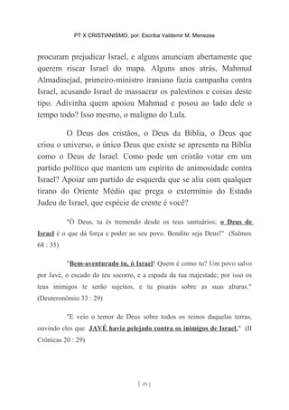 PT X CRISTIANISMO, por: Escriba Valdemir M. Menezes
procuram prejudicar Israel, e alguns anunciam abertamente que
querem riscar Israel do mapa. Alguns anos atrás, Mahmud
Almadinejad, primeiro-ministro iraniano fazia campanha contra
Israel, acusando Israel de massacrar os palestinos e coisas deste
tipo. Adivinha quem apoiou Mahmud e posou ao lado dele o
tempo todo? Isso mesmo, o maligno do Lula.
O Deus dos cristãos, o Deus da Bíblia, o Deus que
criou o universo, o único Deus que existe se apresenta na Bíblia
como o Deus de Israel. Como pode um cristão votar em um
partido político que mantem um espírito de animosidade contra
Israel? Apoiar um partido de esquerda que se alia com qualquer
tirano do Oriente Médio que prega o extermínio do Estado
Judeu de Israel, que espécie de crente é você?
"Ó Deus, tu és tremendo desde os teus santuários; o Deus de
Israel é o que dá força e poder ao seu povo. Bendito seja Deus!" (Salmos
68 : 35)
"Bem-aventurado tu, ó Israel! Quem é como tu? Um povo salvo
por Javé, o escudo do teu socorro, e a espada da tua majestade; por isso os
teus inimigos te serão sujeitos, e tu pisarás sobre as suas alturas."
(Deuteronômio 33 : 29)
"E veio o temor de Deus sobre todos os reinos daquelas terras,
ouvindo eles que JAVÉ havia pelejado contra os inimigos de Israel." (II
Crônicas 20 : 29)
[ 49 ]
 