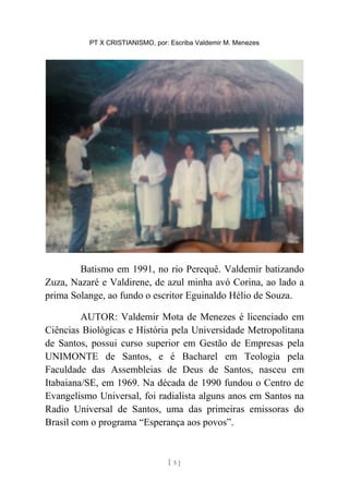 PT X CRISTIANISMO, por: Escriba Valdemir M. Menezes
Batismo em 1991, no rio Perequê. Valdemir batizando
Zuza, Nazaré e Valdirene, de azul minha avó Corina, ao lado a
prima Solange, ao fundo o escritor Eguinaldo Hélio de Souza.
AUTOR: Valdemir Mota de Menezes é licenciado em
Ciências Biológicas e História pela Universidade Metropolitana
de Santos, possui curso superior em Gestão de Empresas pela
UNIMONTE de Santos, e é Bacharel em Teologia pela
Faculdade das Assembleias de Deus de Santos, nasceu em
Itabaiana/SE, em 1969. Na década de 1990 fundou o Centro de
Evangelismo Universal, foi radialista alguns anos em Santos na
Radio Universal de Santos, uma das primeiras emissoras do
Brasil com o programa “Esperança aos povos”.
[ 5 ]
 