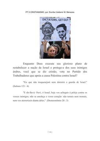 PT X CRISTIANISMO, por: Escriba Valdemir M. Menezes
Enquanto Deus executa seu glorioso plano de
restabelecer a nação de Israel e protege-a dos seus inimigos
árabes, você que se diz cristão, vota no Partido dos
Trabalhadores que apoia a causa Palestina contra Israel?
"Eis que não tosquenejará nem dormirá o guarda de Israel."
(Salmos 121 : 4)
"E dir-lhe-á: Ouvi, ó Israel, hoje vos achegais à peleja contra os
vossos inimigos; não se amoleça o vosso coração: não temais nem tremais,
nem vos aterrorizeis diante deles," (Deuteronômio 20 : 3)
[ 50 ]
 