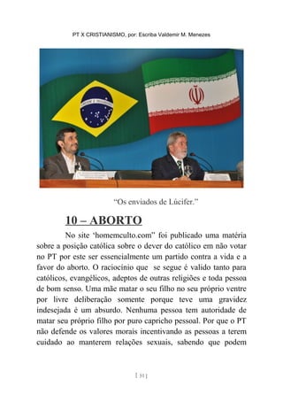 PT X CRISTIANISMO, por: Escriba Valdemir M. Menezes
“Os enviados de Lúcifer.”
10 – ABORTO
No site ‘homemculto.com” foi publicado uma matéria
sobre a posição católica sobre o dever do católico em não votar
no PT por este ser essencialmente um partido contra a vida e a
favor do aborto. O raciocínio que se segue é valido tanto para
católicos, evangélicos, adeptos de outras religiões e toda pessoa
de bom senso. Uma mãe matar o seu filho no seu próprio ventre
por livre deliberação somente porque teve uma gravidez
indesejada é um absurdo. Nenhuma pessoa tem autoridade de
matar seu próprio filho por puro capricho pessoal. Por que o PT
não defende os valores morais incentivando as pessoas a terem
cuidado ao manterem relações sexuais, sabendo que podem
[ 51 ]
 
