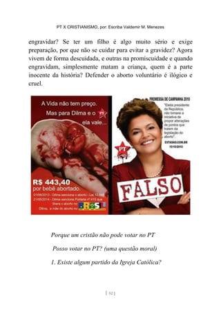 PT X CRISTIANISMO, por: Escriba Valdemir M. Menezes
engravidar? Se ter um filho é algo muito sério e exige
preparação, por que não se cuidar para evitar a gravidez? Agora
vivem de forma descuidada, e outras na promiscuidade e quando
engravidam, simplesmente matam a criança, quem é a parte
inocente da história? Defender o aborto voluntário é ilógico e
cruel.
Porque um cristão não pode votar no PT
Posso votar no PT? (uma questão moral)
1. Existe algum partido da Igreja Católica?
[ 52 ]
 
