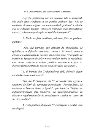 PT X CRISTIANISMO, por: Escriba Valdemir M. Menezes
A Igreja, justamente por ser católica, isto é, universal,
não pode estar confinada a um partido político. Ela “não se
confunde de modo algum com a comunidade política” e admite
que os cidadãos tenham “opiniões legítimas, mas discordantes
entre si, sobre a organização da realidade temporal”.
2. Então os fiéis católicos podem-se filiar a qualquer
partido?
Não. Há partidos que abusam da pluralidade de
opinião para defender atentados contra a lei moral, como o
aborto e o casamento de pessoas do mesmo sexo. “Faz parte da
missão da Igreja emitir juízo moral também sobre as realidades
que dizem respeito à ordem política, quando o exijam os
direitos fundamentais da pessoa ou a salvação das almas”.
3. O Partido dos Trabalhadores (PT) defende algum
atentado contra a lei moral?
Sim. No 3º Congresso do PT, ocorrido entre agosto e
setembro de 2007, foi aprovada a resolução “Por um Brasil de
mulheres e homens livres e iguais”, que inclui a “defesa da
autodeterminação das mulheres, da descriminalização do
aborto e regulamentação do atendimento a todos os casos no
serviço público”.
4. Todo político filiado ao PT é obrigado a acatar essa
resolução?
[ 53 ]
 