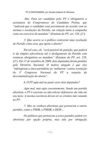 PT X CRISTIANISMO, por: Escriba Valdemir M. Menezes
Sim. Para ser candidato pelo PT é obrigatória a
assinatura do Compromisso do Candidato Petista, que
“indicará que o candidato está previamente de acordo com as
normas e resoluções do Partido, em relação tanto à campanha
como ao exercício do mandato” (Estatuto do PT, art. 128, §1º).
5. Que ocorre se o político contrariar uma resolução
do Partido como essa, que apoia o aborto?
Em tal caso, ele “será passível de punição, que poderá
ir da simples advertência até o desligamento do Partido com
renúncia obrigatória ao mandato” (Estatuto do PT, art. 128,
§2º). Em 17 de setembro de 2009, dois deputados foram punidos
pelo Diretório Nacional. O motivo alegado é que eles
“infringiram a ética-partidária ao ‘militarem’ contra resolução
do 3º Congresso Nacional do PT a respeito da
descriminalização do aborto”.
6. O PT agiu mal ao punir esses dois deputados?
Agiu mal, mas agiu coerentemente. Sendo um partido
abortista, o PT é coerente ao não tolerar defensores da vida em
seu meio. A mesma coerência devem ter os cristãos não votando
no PT.
7. Mas eu conheço abortistas que pertencem a outros
partidos, como o PSDB, o PMDB, o DEM…
Os políticos que pertencem a esses partidos podem ser
abortistas por opção própria, mas não por obrigação
[ 54 ]
 